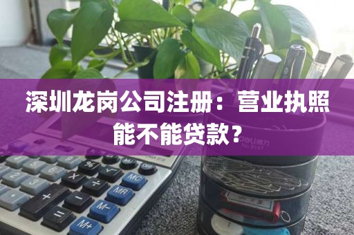 深圳龙岗公司注册：营业执照能不能贷款？