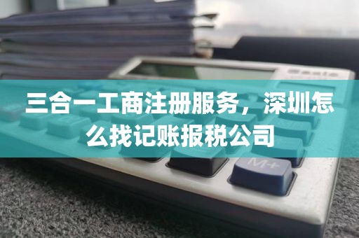 三合一工商注册服务，深圳怎么找记账报税公司