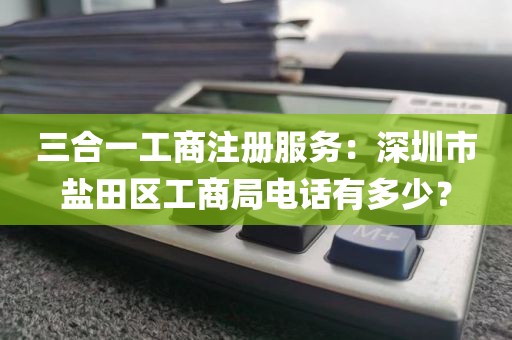 三合一工商注册服务：深圳市盐田区工商局电话有多少？